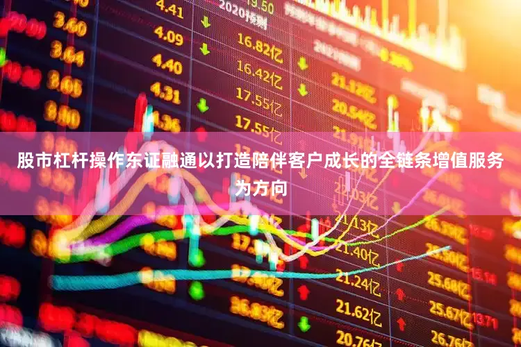 股市杠杆操作东证融通以打造陪伴客户成长的全链条增值服务为方向