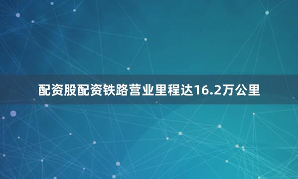 配资股配资铁路营业里程达16.2万公里