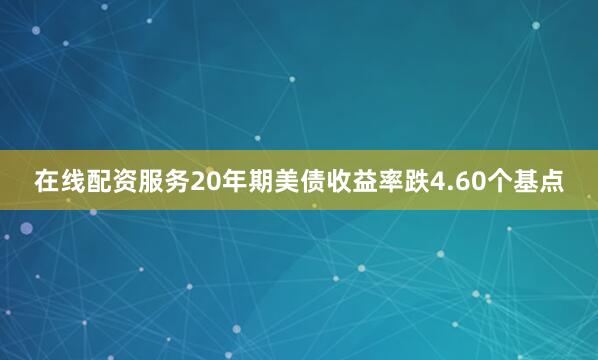 在线配资服务20年期美债收益率跌4.60个基点