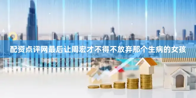 配资点评网最后让周宏才不得不放弃那个生病的女孩