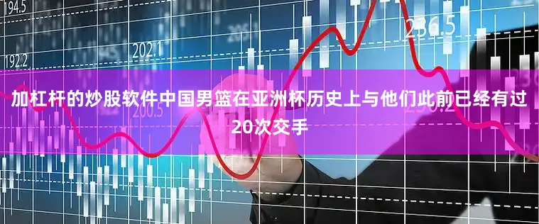 加杠杆的炒股软件中国男篮在亚洲杯历史上与他们此前已经有过20次交手