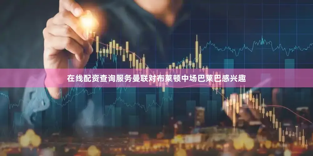 在线配资查询服务曼联对布莱顿中场巴莱巴感兴趣