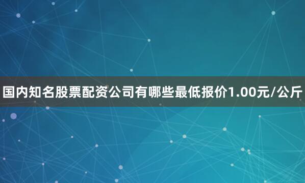 国内知名股票配资公司有哪些最低报价1.00元/公斤