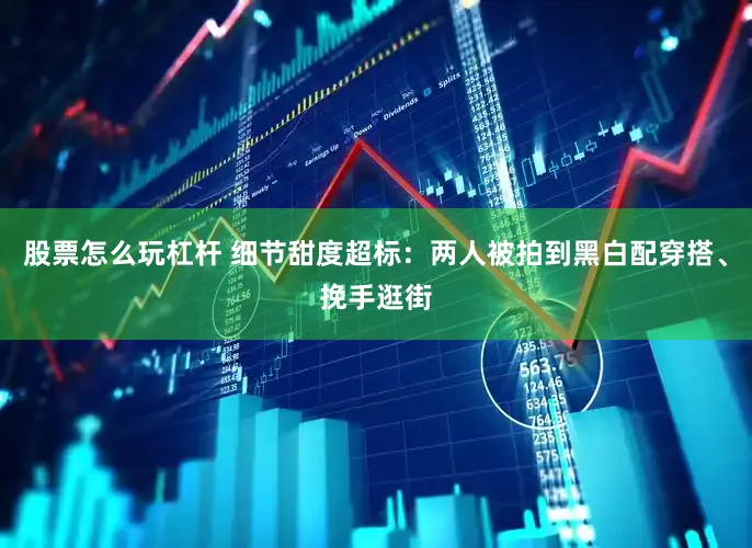 股票怎么玩杠杆 细节甜度超标：两人被拍到黑白配穿搭、挽手逛街